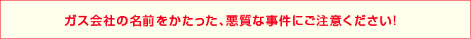 ガス会社の名前をかたった、悪質な事件にご注意ください！